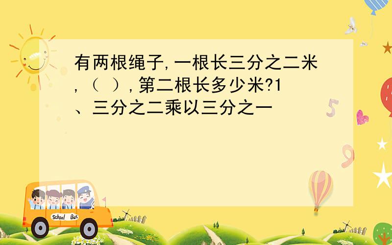 有两根绳子,一根长三分之二米,（ ）,第二根长多少米?1、三分之二乘以三分之一