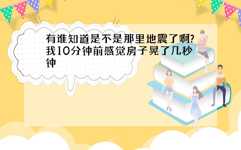 有谁知道是不是那里地震了啊?我10分钟前感觉房子晃了几秒钟