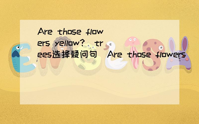 Are those flowers yellow?(trees选择疑问句）Are those flowers( )tre