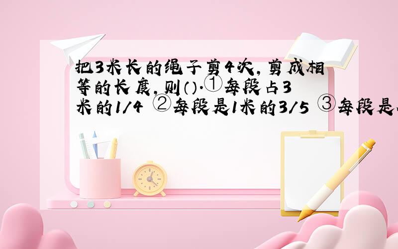 把3米长的绳子剪4次,剪成相等的长度,则（）.①每段占3米的1/4 ②每段是1米的3/5 ③每段是全长的3/5