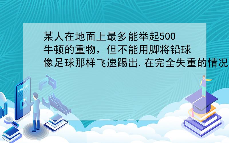 某人在地面上最多能举起500牛顿的重物，但不能用脚将铅球像足球那样飞速踢出.在完全失重的情况下（如绕地球运行的空间实验站