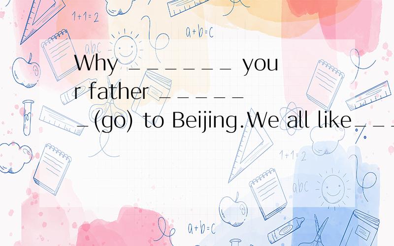 Why ______ your father ______(go) to Beijing.We all like____