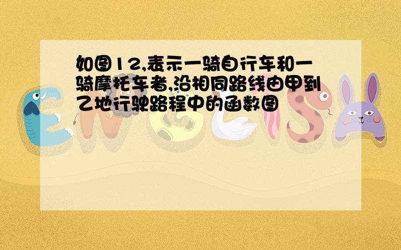 如图12,表示一骑自行车和一骑摩托车者,沿相同路线由甲到乙地行驶路程中的函数图