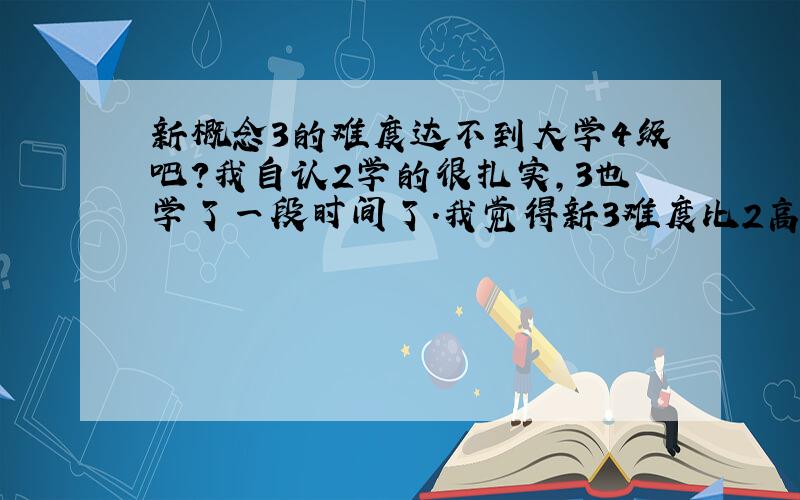 新概念3的难度达不到大学4级吧?我自认2学的很扎实,3也学了一段时间了.我觉得新3难度比2高不了多少.