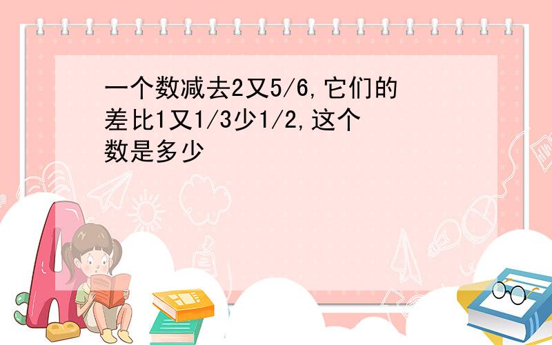 一个数减去2又5/6,它们的差比1又1/3少1/2,这个数是多少