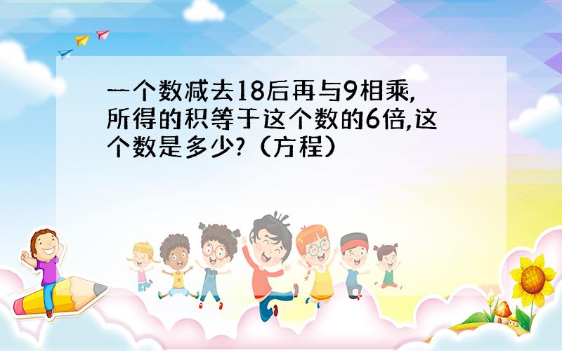 一个数减去18后再与9相乘,所得的积等于这个数的6倍,这个数是多少?（方程）