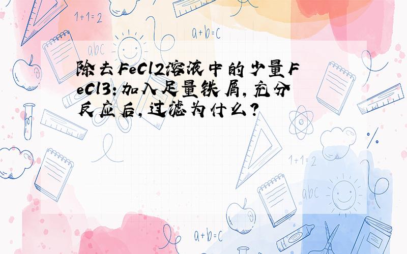 除去FeCl2溶液中的少量FeCl3:加入足量铁屑,充分反应后,过滤为什么?