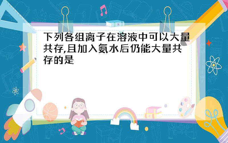 下列各组离子在溶液中可以大量共存,且加入氨水后仍能大量共存的是