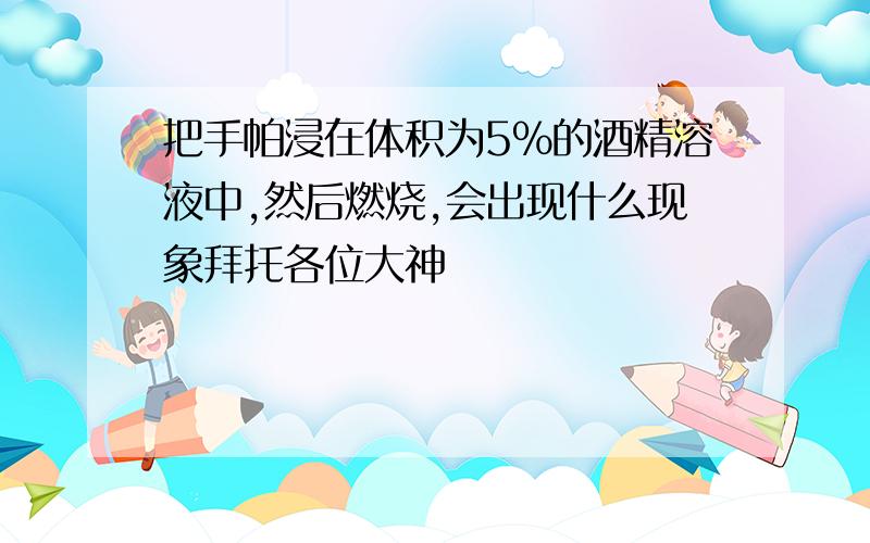 把手帕浸在体积为5%的酒精溶液中,然后燃烧,会出现什么现象拜托各位大神