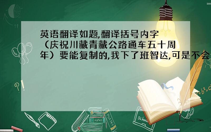 英语翻译如题,翻译括号内字 （庆祝川藏青藏公路通车五十周年）要能复制的,我下了班智达,可是不会打额,如果字体复制不上来,