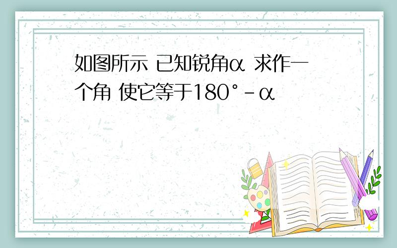 如图所示 已知锐角α 求作一个角 使它等于180°-α