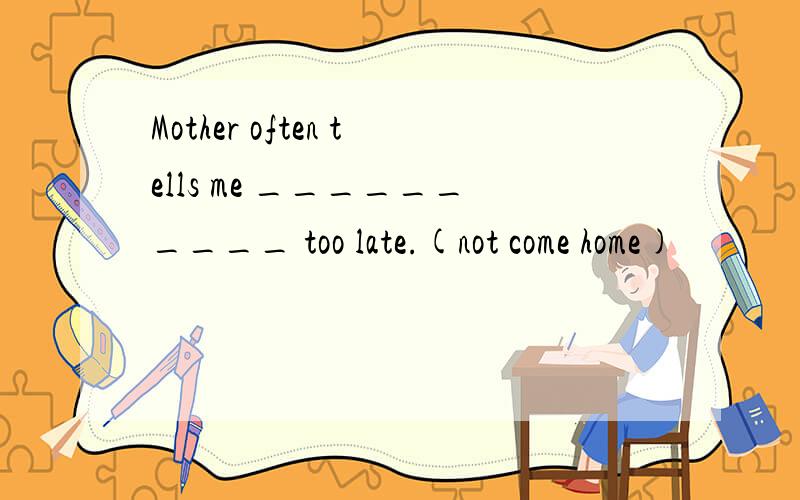 Mother often tells me __________ too late.(not come home)