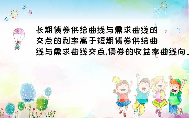 长期债券供给曲线与需求曲线的交点的利率高于短期债券供给曲线与需求曲线交点,债券的收益率曲线向上倾斜