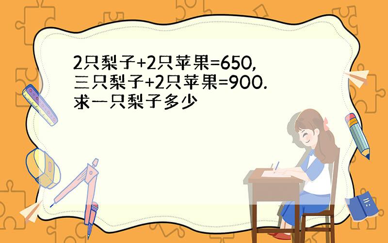 2只梨子+2只苹果=650,三只梨子+2只苹果=900.求一只梨子多少