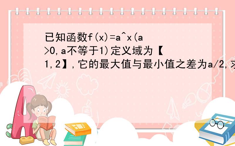 已知函数f(x)=a^x(a>0,a不等于1)定义域为【1,2】,它的最大值与最小值之差为a/2,求实数a的值