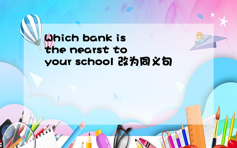 Which bank is the nearst to your school 改为同义句