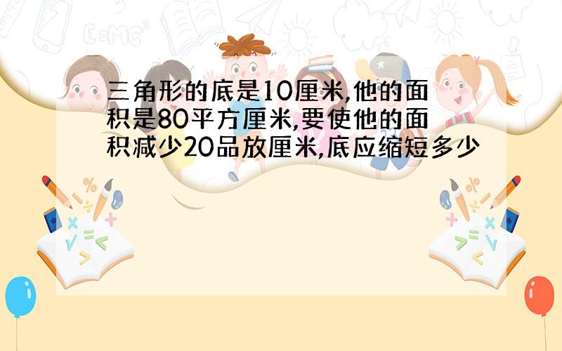 三角形的底是10厘米,他的面积是80平方厘米,要使他的面积减少20品放厘米,底应缩短多少