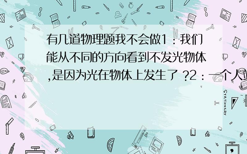 有几道物理题我不会做1：我们能从不同的方向看到不发光物体,是因为光在物体上发生了 ?2：一个人站在坚直放置的平面镜5M处