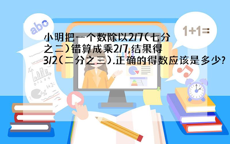 小明把一个数除以2/7(七分之二)错算成乘2/7,结果得3/2(二分之三).正确的得数应该是多少?