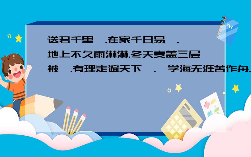 送君千里,.在家千日易,.,地上不久雨淋淋.冬天麦盖三层被,.有理走遍天下,.,学海无涯苦作舟.