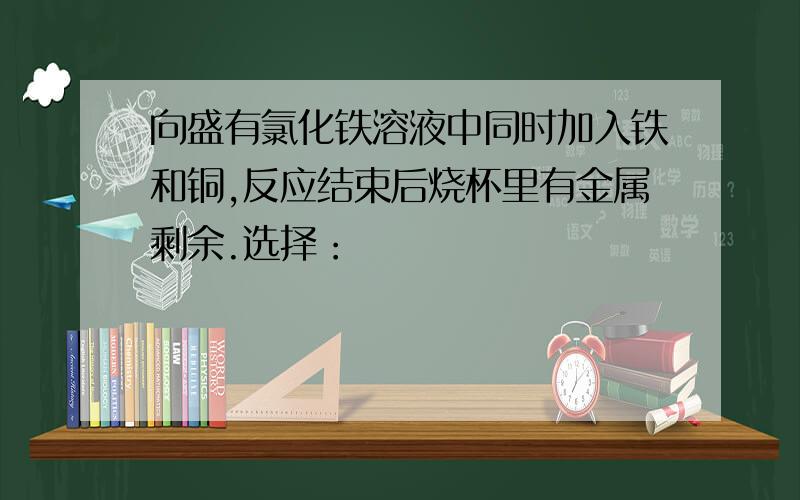 向盛有氯化铁溶液中同时加入铁和铜,反应结束后烧杯里有金属剩余.选择：