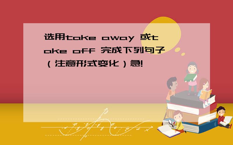 选用take away 或take off 完成下列句子（注意形式变化）急!