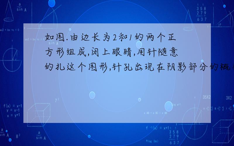 如图.由边长为2和1的两个正方形组成,闭上眼睛,用针随意的扎这个图形,针孔出现在阴影部分的概率是多少?