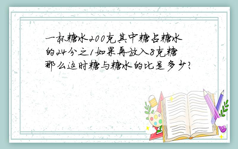 一杯糖水200克其中糖占糖水的24分之1如果再放入8克糖那么这时糖与糖水的比是多少?