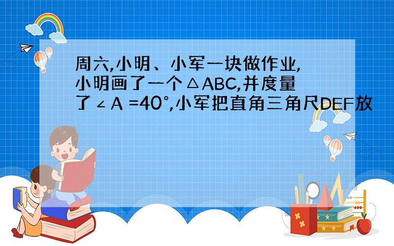 周六,小明、小军一块做作业,小明画了一个△ABC,并度量了∠A =40°,小军把直角三角尺DEF放