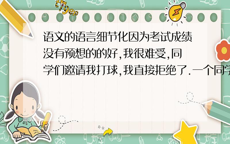 语文的语言细节化因为考试成绩没有预想的的好,我很难受,同学们邀请我打球,我直接拒绝了.一个同学看到后冷嘲热讽我说难道每一