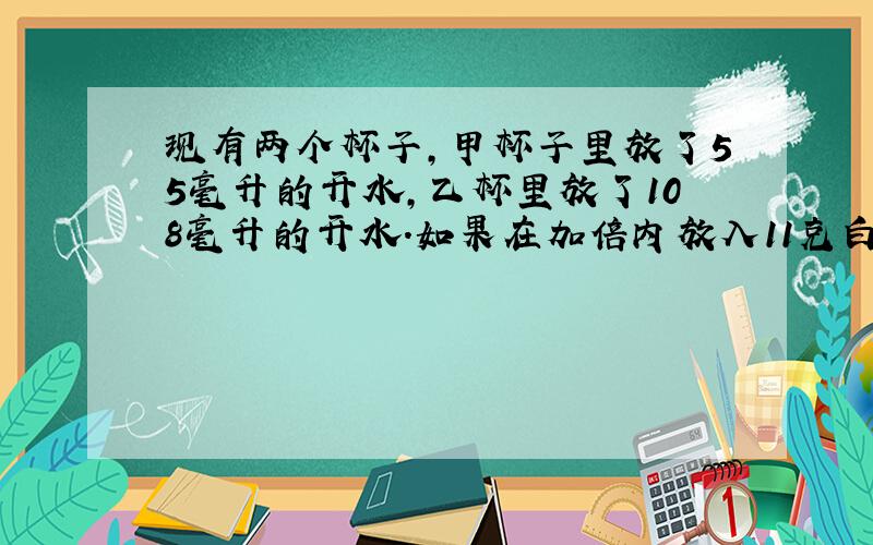 现有两个杯子,甲杯子里放了55毫升的开水,乙杯里放了108毫升的开水.如果在加倍内放入11克白糖,在乙杯内放20克白糖,