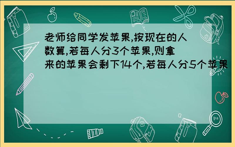 老师给同学发苹果,按现在的人数算,若每人分3个苹果,则拿来的苹果会剩下14个,若每人分5个苹果