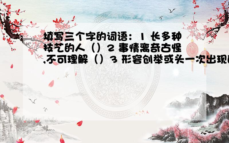 填写三个字的词语：1 长多种技艺的人（）2 事情离奇古怪,不可理解（）3 形容创举或头一次出现的新鲜事（