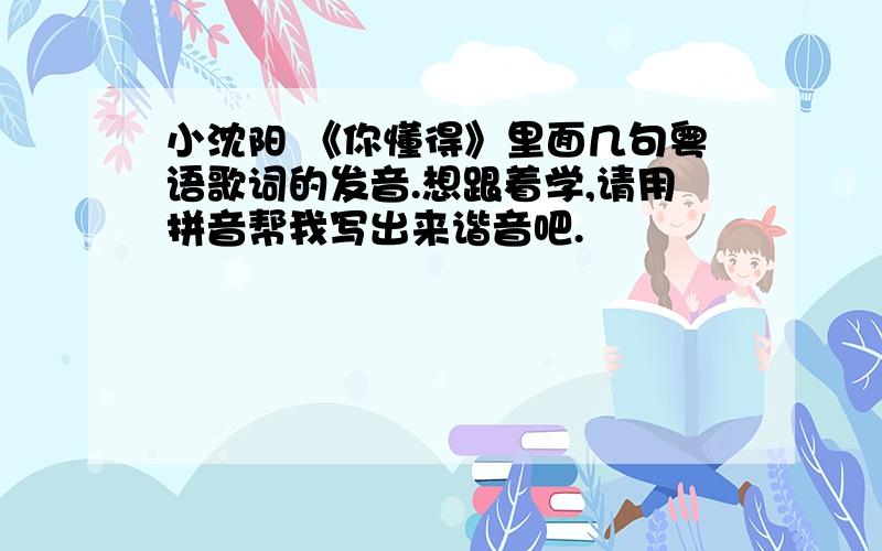 小沈阳 《你懂得》里面几句粤语歌词的发音.想跟着学,请用拼音帮我写出来谐音吧.