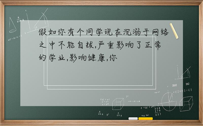 假如你有个同学现在沉溺于网络之中不能自拔,严重影响了正常的学业,影响健康,你