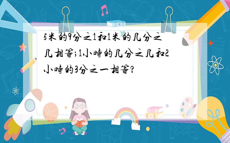 5米的9分之1和1米的几分之几相等；1小时的几分之几和2小时的3分之一相等?