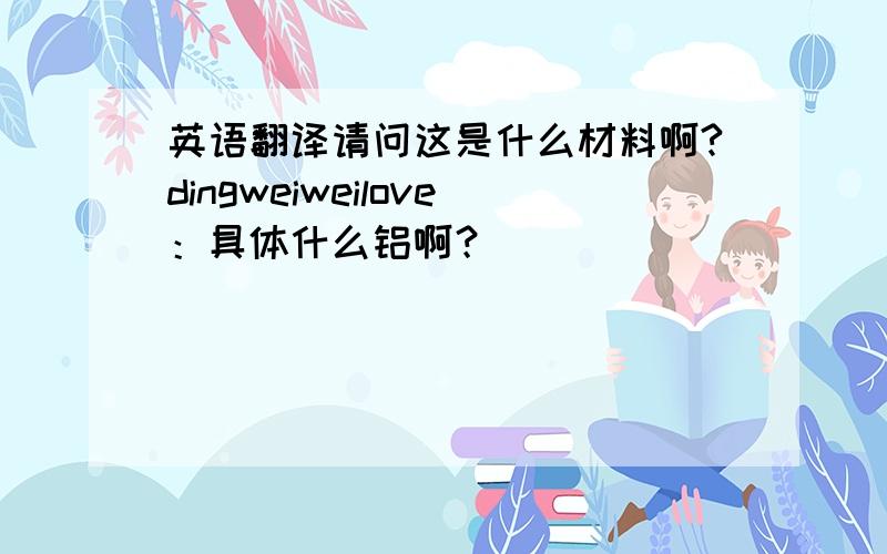 英语翻译请问这是什么材料啊?dingweiweilove：具体什么铝啊？