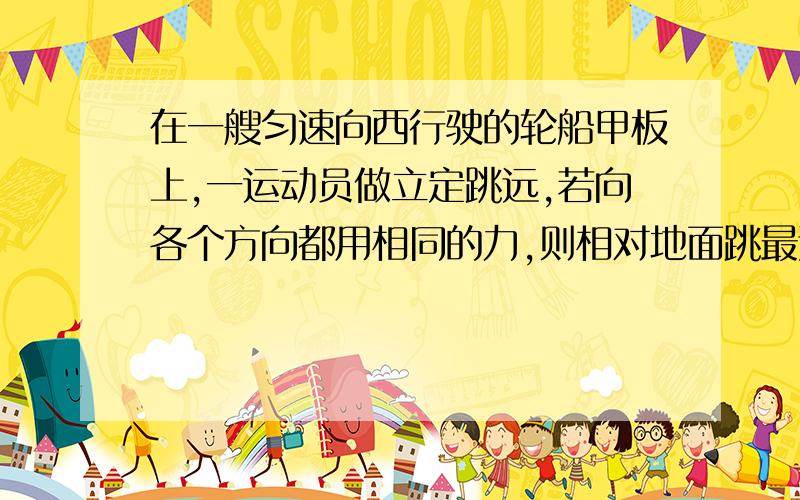 在一艘匀速向西行驶的轮船甲板上,一运动员做立定跳远,若向各个方向都用相同的力,则相对地面跳最远的是那个方向?