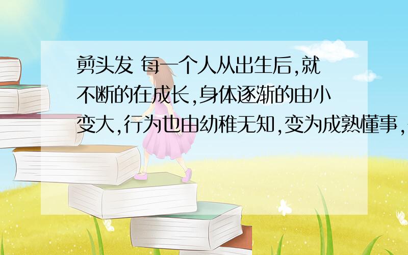 剪头发 每一个人从出生后,就不断的在成长,身体逐渐的由小变大,行为也由幼稚无知,变为成熟懂事,在一连串的蜕变过程中,有冒