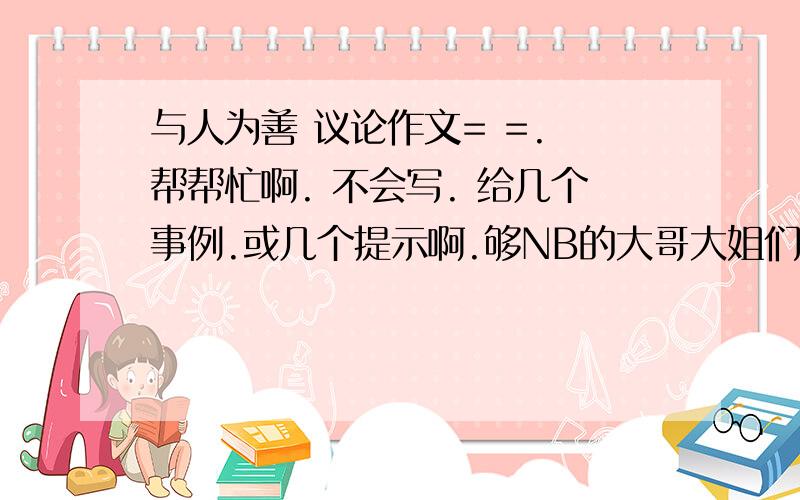 与人为善 议论作文= =. 帮帮忙啊. 不会写. 给几个事例.或几个提示啊.够NB的大哥大姐们帮我写一篇也行 .写的加分