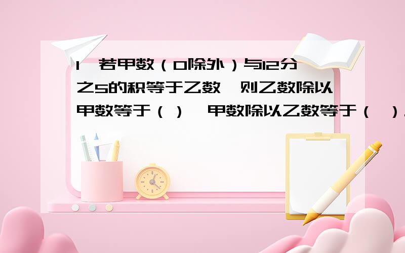 1、若甲数（0除外）与12分之5的积等于乙数,则乙数除以甲数等于（）,甲数除以乙数等于（ ）.《最好是有过程》