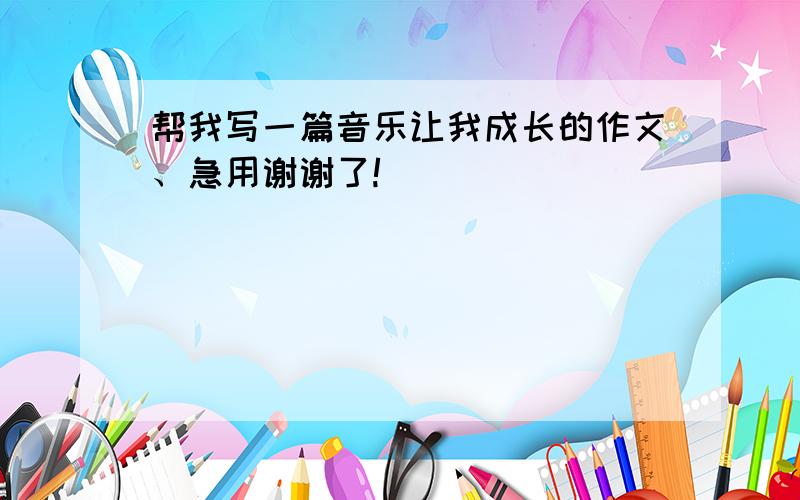 帮我写一篇音乐让我成长的作文、急用谢谢了!