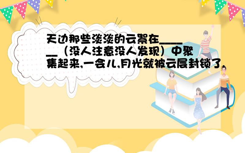 天边那些淡淡的云絮在______（没人注意没人发现）中聚集起来,一会儿,月光就被云层封锁了.