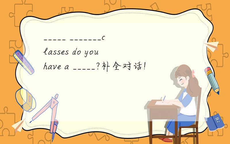 _____ _______classes do you have a _____?补全对话!