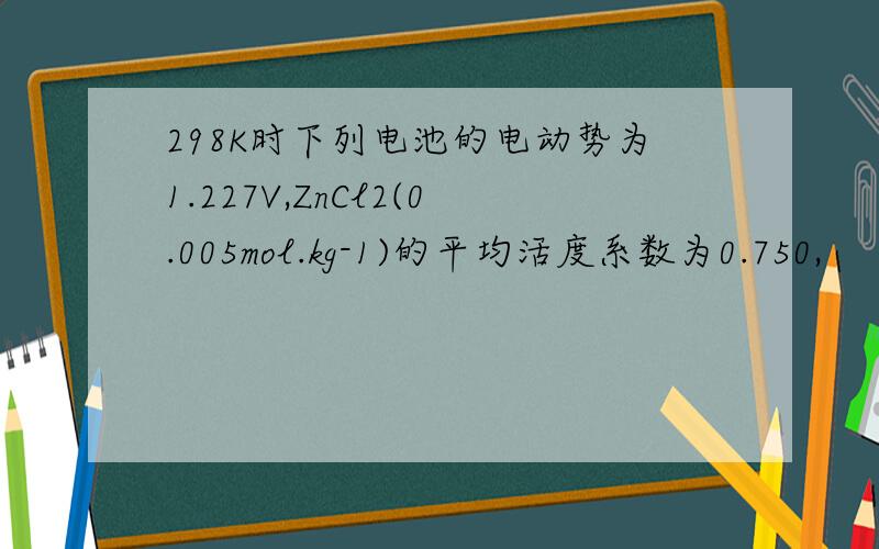 298K时下列电池的电动势为1.227V,ZnCl2(0.005mol.kg-1)的平均活度系数为0.750,