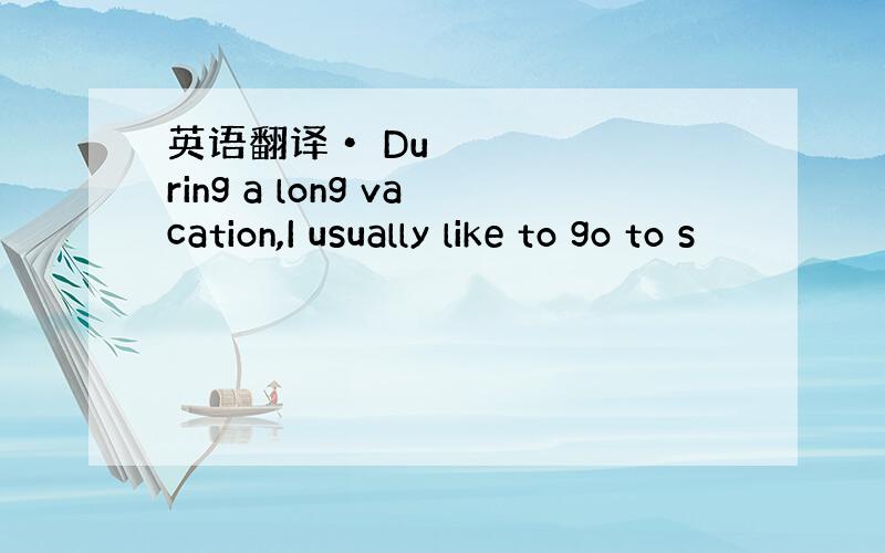 英语翻译• During a long vacation,I usually like to go to s