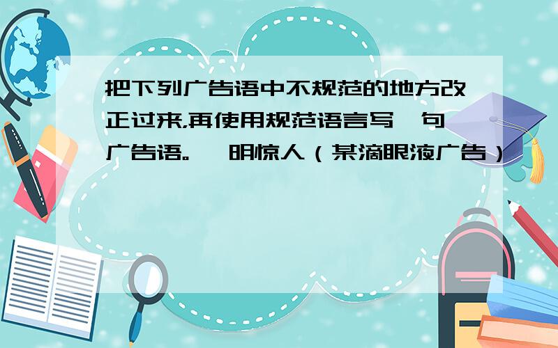 把下列广告语中不规范的地方改正过来，再使用规范语言写一句广告语。 一明惊人（某滴眼液广告）