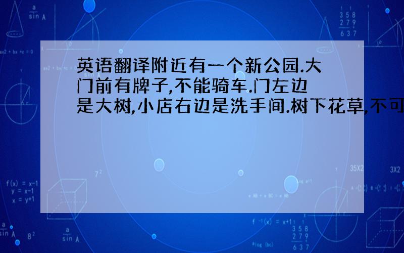 英语翻译附近有一个新公园.大门前有牌子,不能骑车.门左边是大树,小店右边是洗手间.树下花草,不可以摘花,不可以在草上踢球