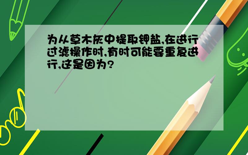 为从草木灰中提取钾盐,在进行过滤操作时,有时可能要重复进行,这是因为?