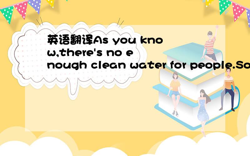 英语翻译As you know,there's no enough clean water for people.So